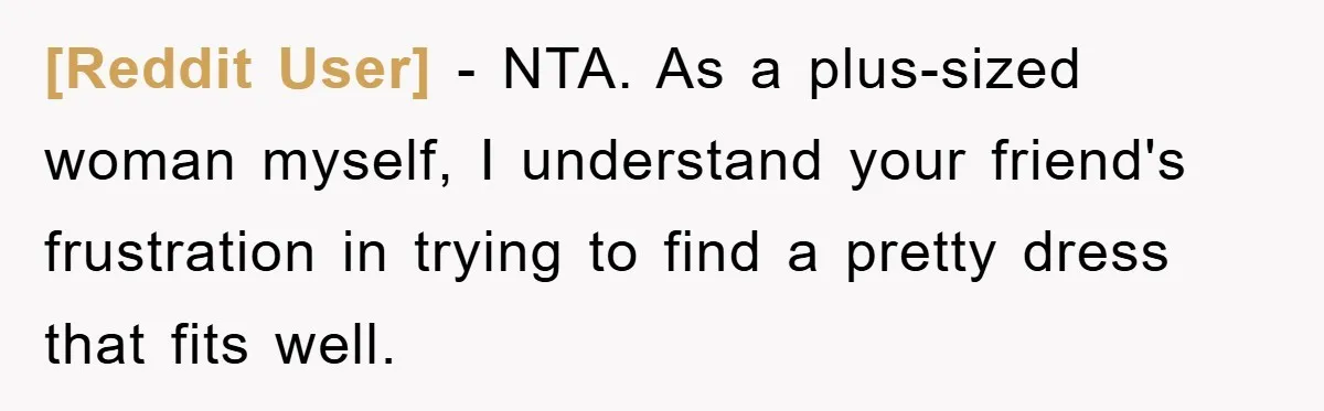 [Reddit User] − NTA. As a plus-sized woman myself, I understand your friend's frustration in trying to find a pretty dress that fits well.