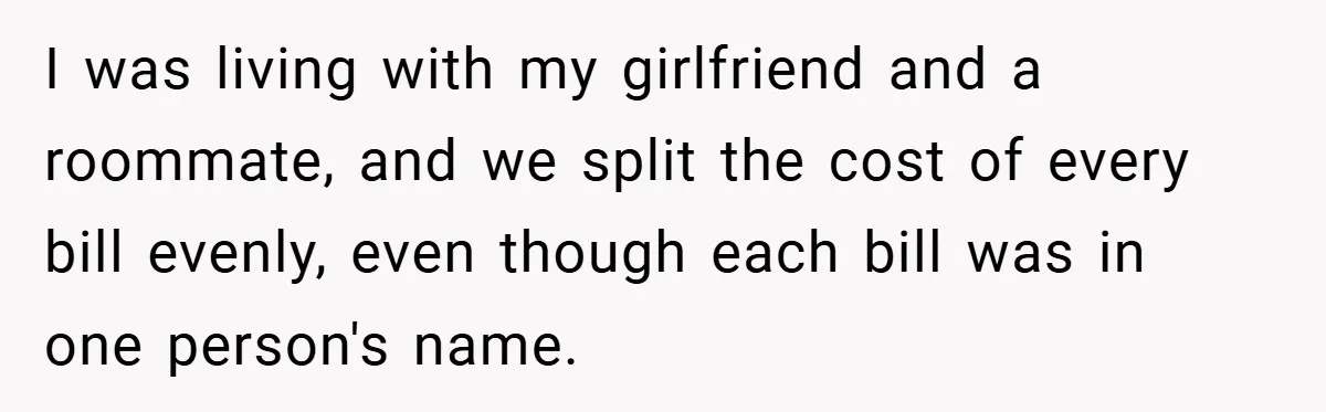 I was living with my girlfriend and a roommate, and we split the cost of every bill evenly, even though each bill was in one person's name.