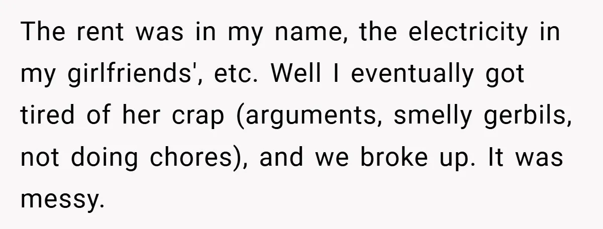 The rent was in my name, the electricity in my girlfriends', etc. Well I eventually got tired of her crap (arguments, smelly gerbils, not doing chores), and we broke up....