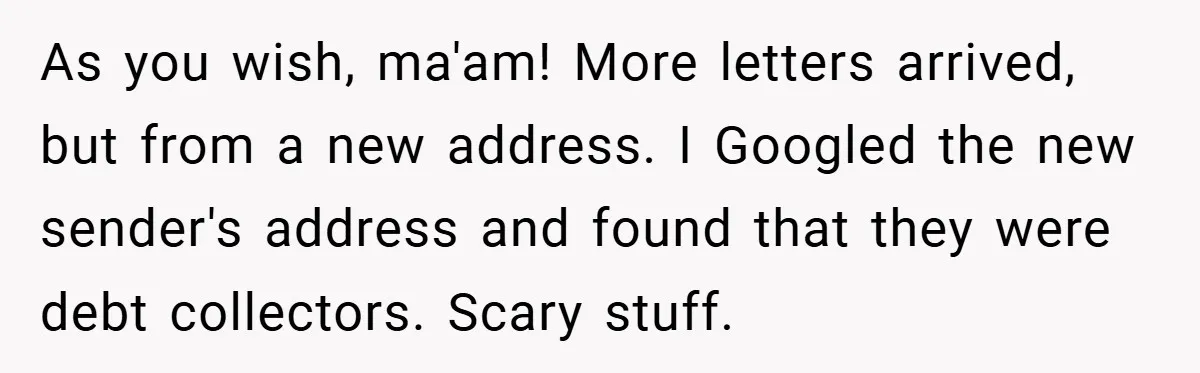 As you wish, ma'am! More letters arrived, but from a new address. I Googled the new sender's address and found that they were debt collectors. Scary stuff.