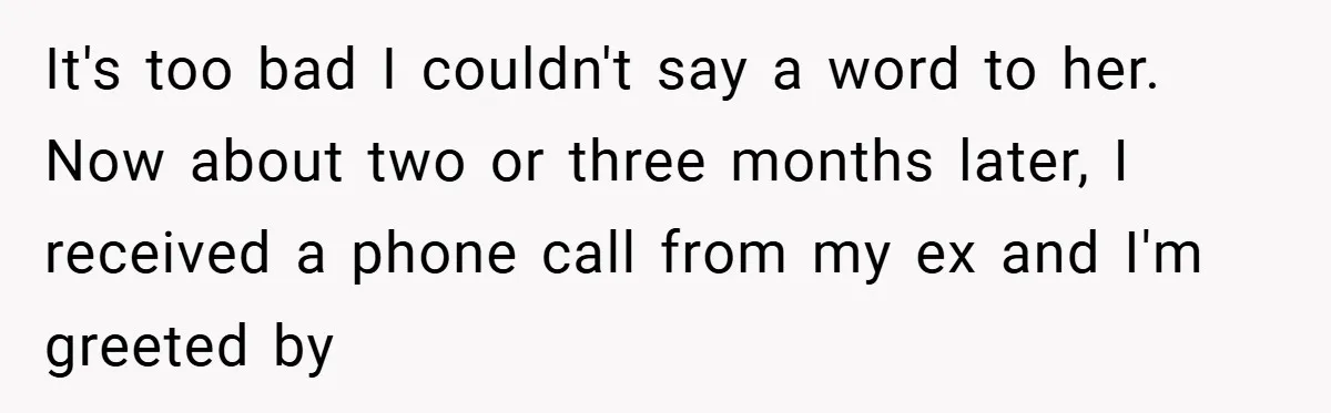It's too bad I couldn't say a word to her. Now about two or three months later, I received a phone call from my ex and I'm greeted by
