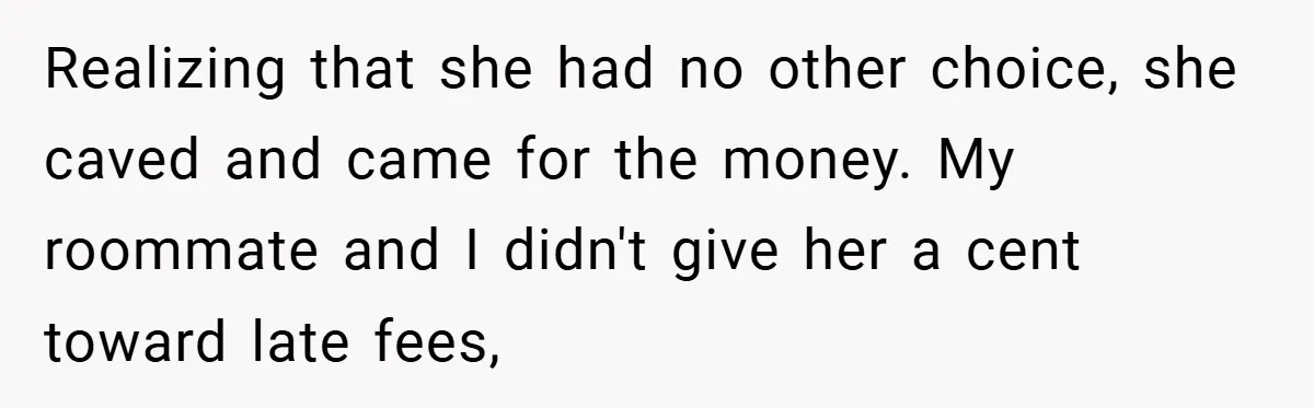 Realizing that she had no other choice, she caved and came for the money. My roommate and I didn't give her a cent toward late fees,