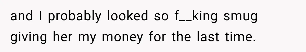 and I probably looked so f__king smug giving her my money for the last time.