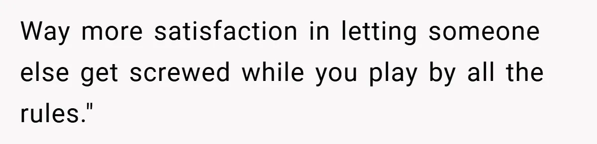 Way more satisfaction in letting someone else get screwed while you play by all the rules."