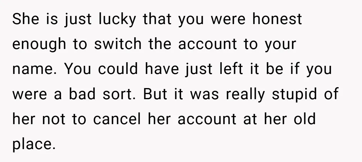 She is just lucky that you were honest enough to switch the account to your name. You could have just left it be if you were a bad sort. But...