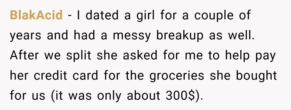 BlakAcid − I dated a girl for a couple of years and had a messy breakup as well. After we split she asked for me to help pay her credit...