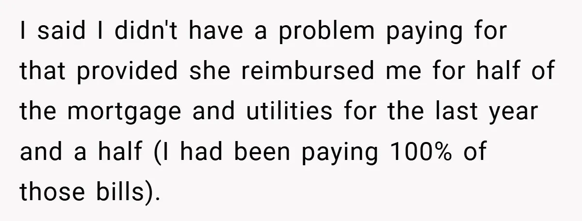 I said I didn't have a problem paying for that provided she reimbursed me for half of the mortgage and utilities for the last year and a half (I had...