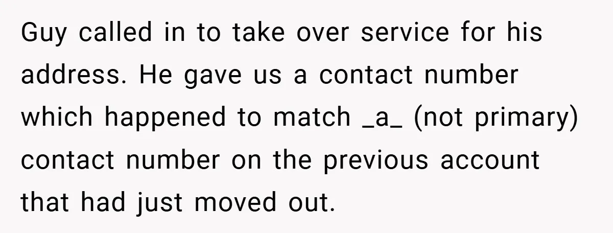 Guy called in to take over service for his address. He gave us a contact number which happened to match _a_ (not primary) contact number on the previous account that...