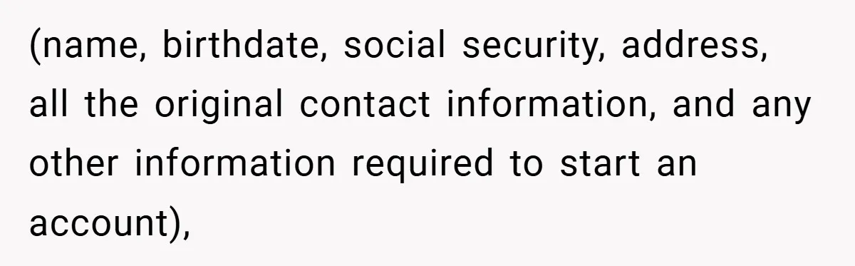 (name, birthdate, social security, address, all the original contact information, and any other information required to start an account),