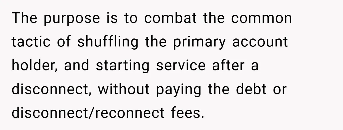 The purpose is to combat the common tactic of shuffling the primary account holder, and starting service after a disconnect, without paying the debt or disconnect/reconnect fees.