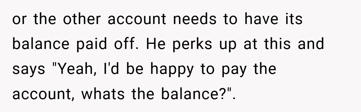 or the other account needs to have its balance paid off. He perks up at this and says "Yeah, I'd be happy to pay the account, whats the balance?".