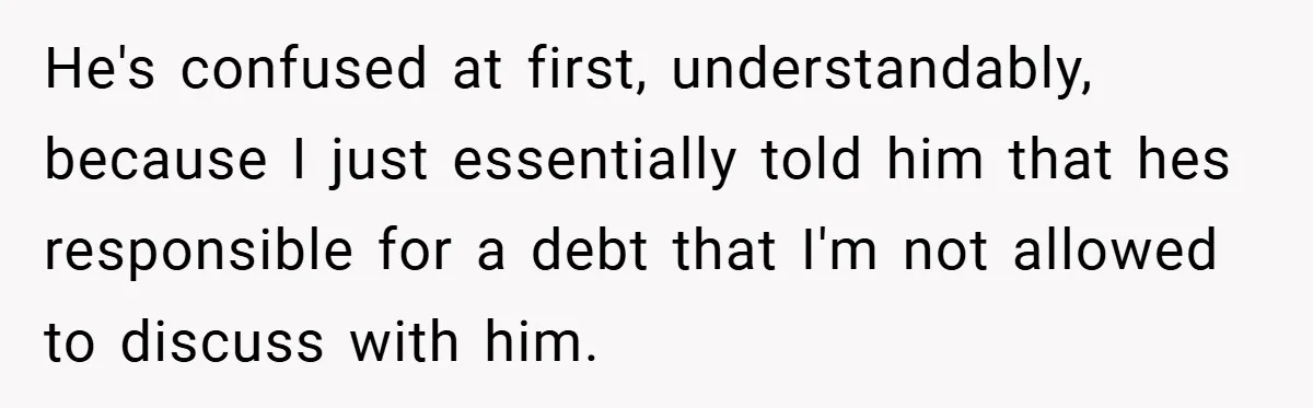 He's confused at first, understandably, because I just essentially told him that hes responsible for a debt that I'm not allowed to discuss with him.