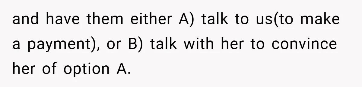 and have them either A) talk to us(to make a payment), or B) talk with her to convince her of option A.