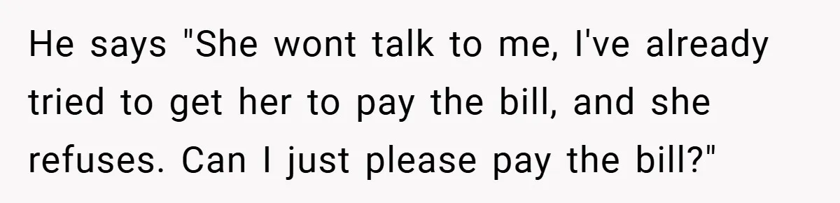 He says "She wont talk to me, I've already tried to get her to pay the bill, and she refuses. Can I just please pay the bill?"