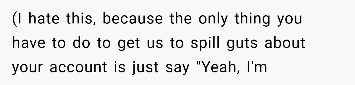 (I hate this, because the only thing you have to do to get us to spill guts about your account is just say "Yeah, I'm