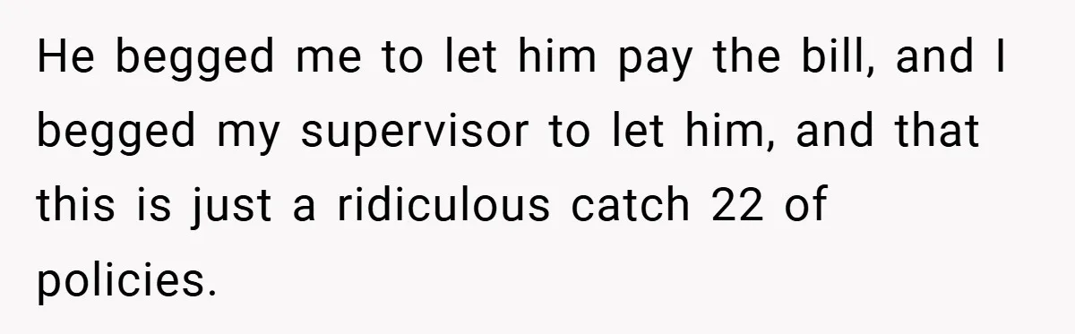 He begged me to let him pay the bill, and I begged my supervisor to let him, and that this is just a ridiculous catch 22 of policies.
