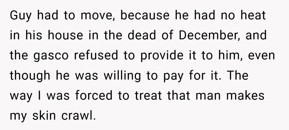 Guy had to move, because he had no heat in his house in the dead of December, and the gasco refused to provide it to him, even though he was...