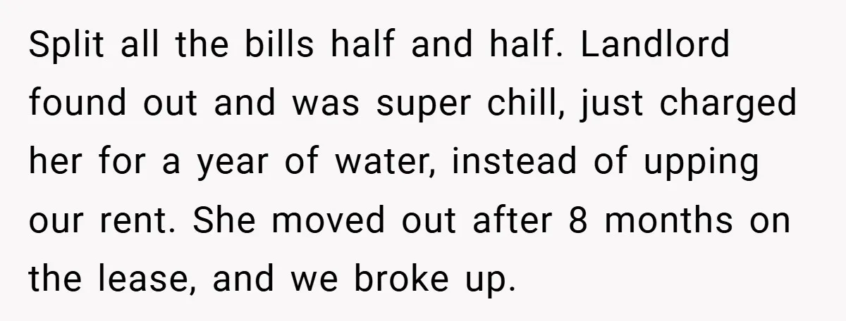 Split all the bills half and half. Landlord found out and was super chill, just charged her for a year of water, instead of upping our rent. She moved out...