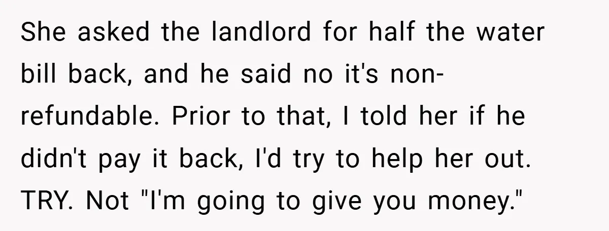 She asked the landlord for half the water bill back, and he said no it's non-refundable. Prior to that, I told her if he didn't pay it back, I'd try...