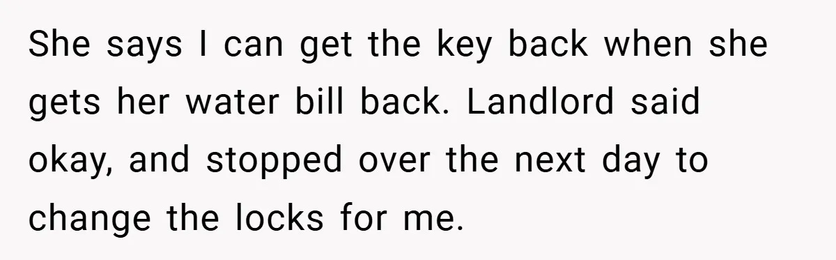 She says I can get the key back when she gets her water bill back. Landlord said okay, and stopped over the next day to change the locks for me.