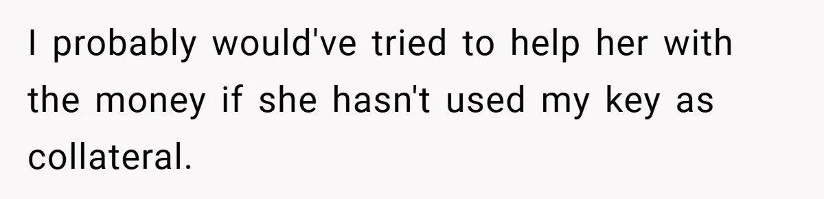 I probably would've tried to help her with the money if she hasn't used my key as collateral.