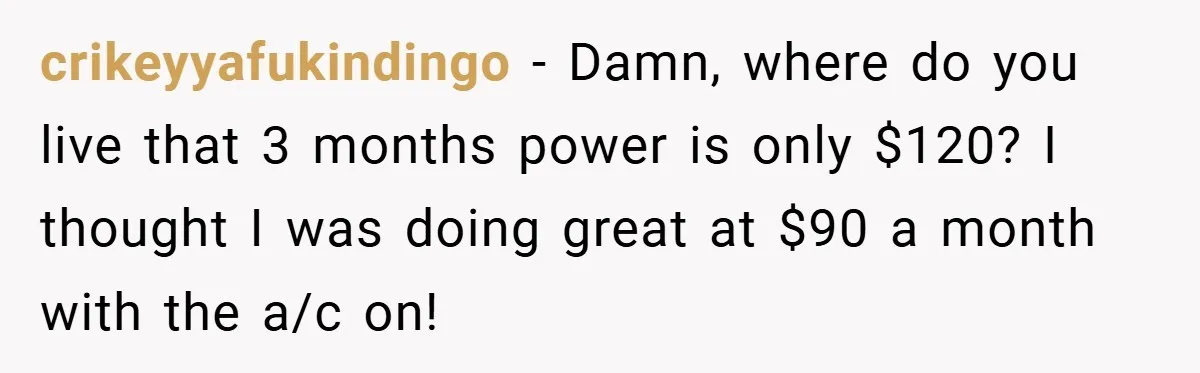 crikeyyafukindingo − Damn, where do you live that 3 months power is only $120? I thought I was doing great at $90 a month with the a/c on!
