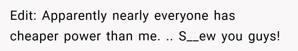 Edit: Apparently nearly everyone has cheaper power than me. .. S__ew you guys!