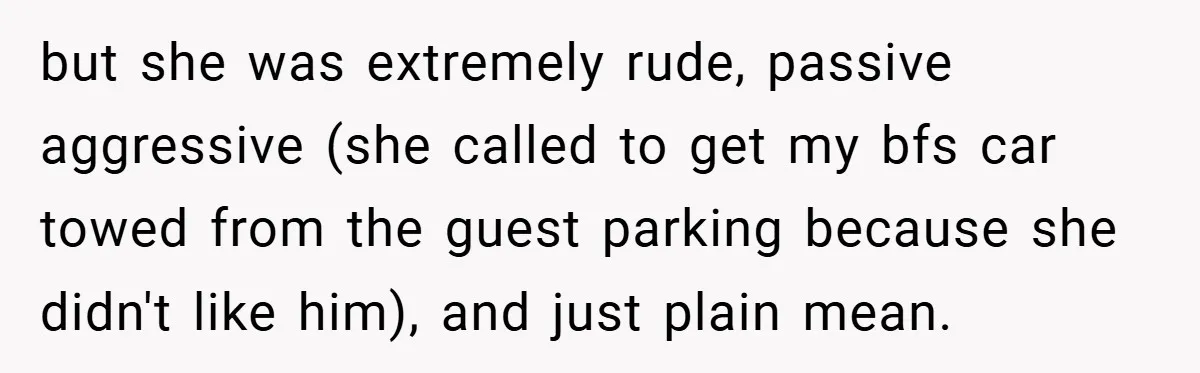 but she was extremely rude, passive aggressive (she called to get my bfs car towed from the guest parking because she didn't like him), and just plain mean.