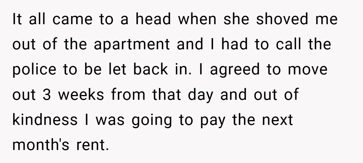 It all came to a head when she shoved me out of the apartment and I had to call the police to be let back in. I agreed to move...