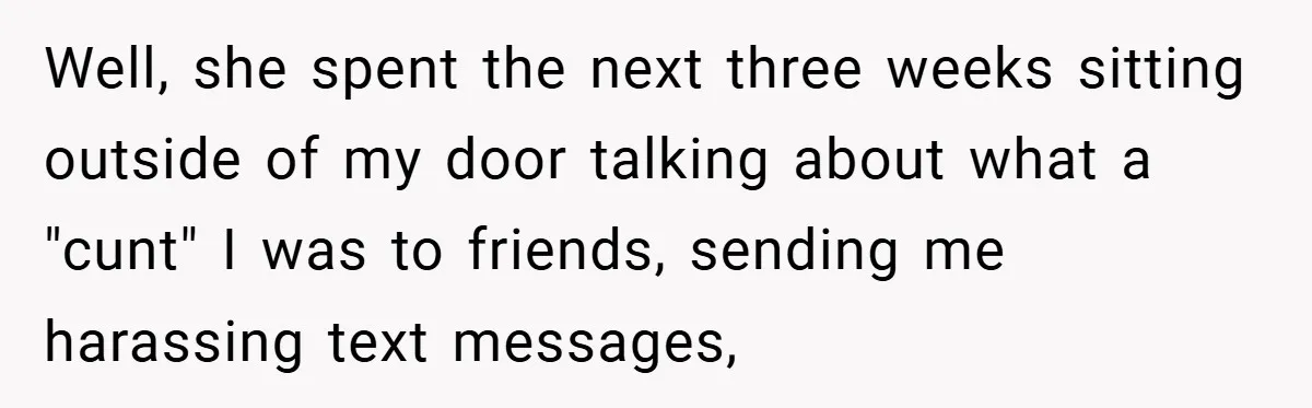 Well, she spent the next three weeks sitting outside of my door talking about what a "cunt" I was to friends, sending me harassing text messages,