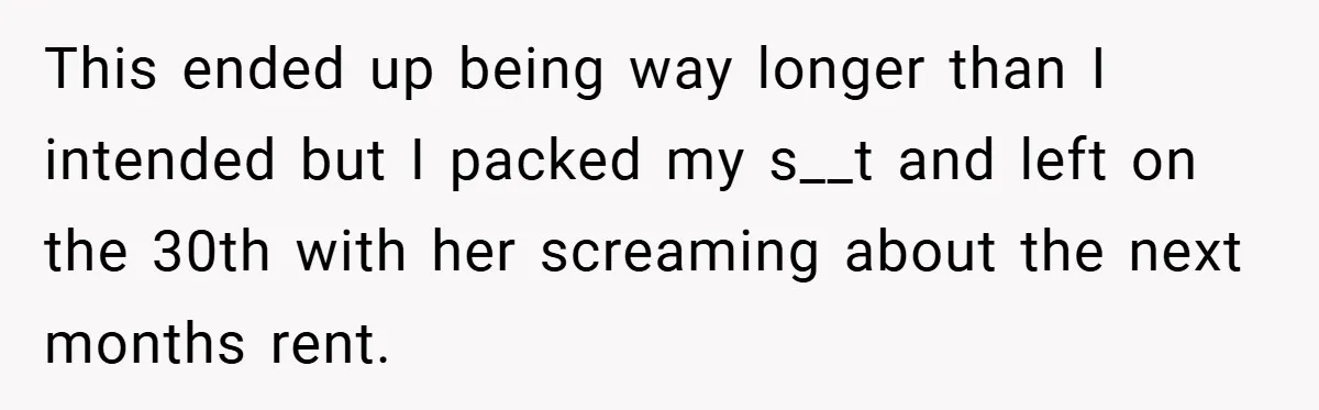 This ended up being way longer than I intended but I packed my s__t and left on the 30th with her screaming about the next months rent.