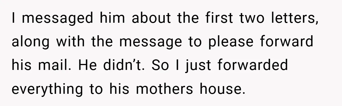 I messaged him about the first two letters, along with the message to please forward his mail. He didn’t. So I just forwarded everything to his mothers house.