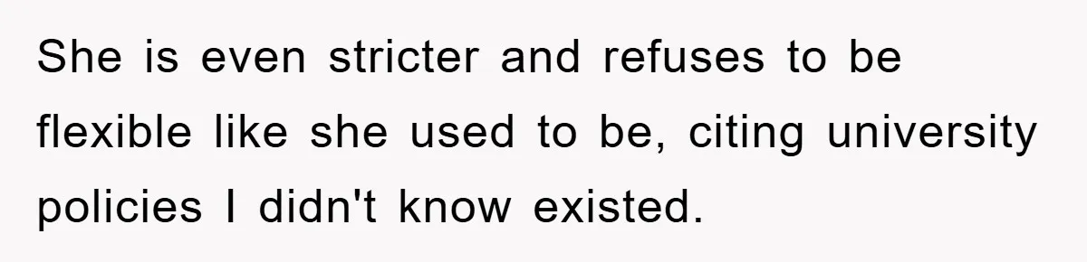 She is even stricter and refuses to be flexible like she used to be, citing university policies I didn't know existed.