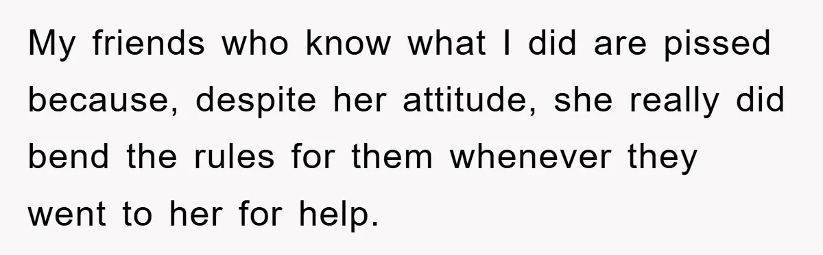 My friends who know what I did are pissed because, despite her attitude, she really did bend the rules for them whenever they went to her for help.