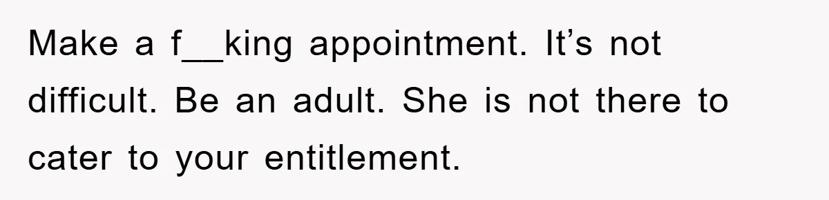 Make a f__king appointment. It’s not difficult. Be an adult. She is not there to cater to your entitlement.