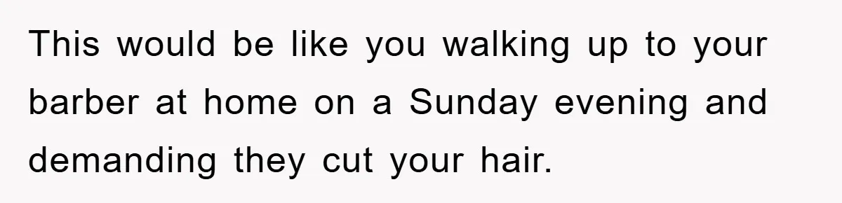 This would be like you walking up to your barber at home on a Sunday evening and demanding they cut your hair.