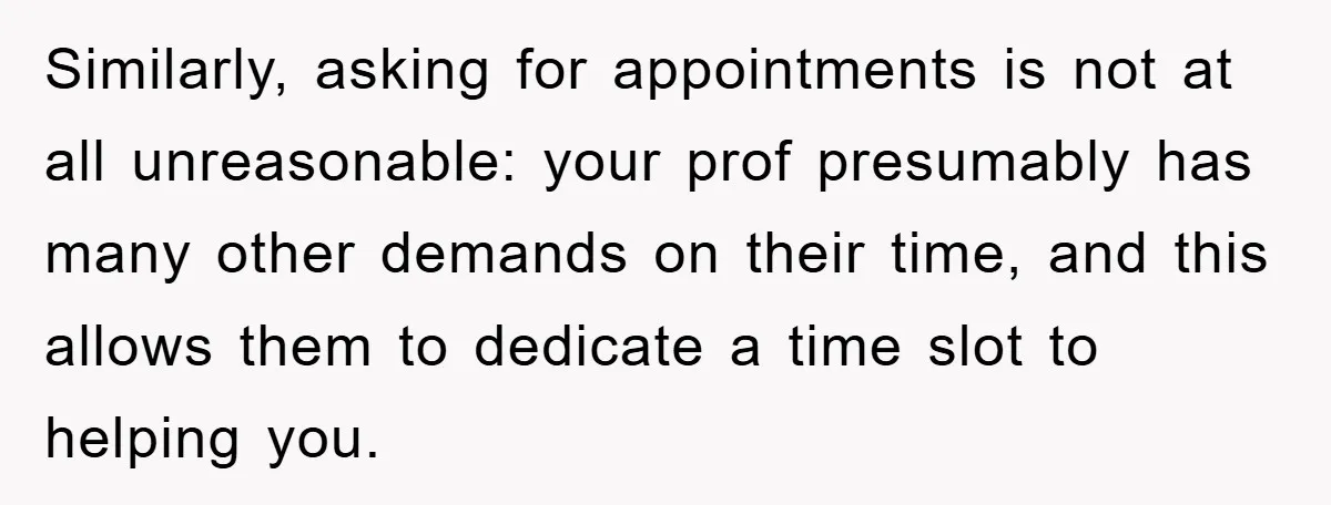 Similarly, asking for appointments is not at all unreasonable: your prof presumably has many other demands on their time, and this allows them to dedicate a time slot to helping...