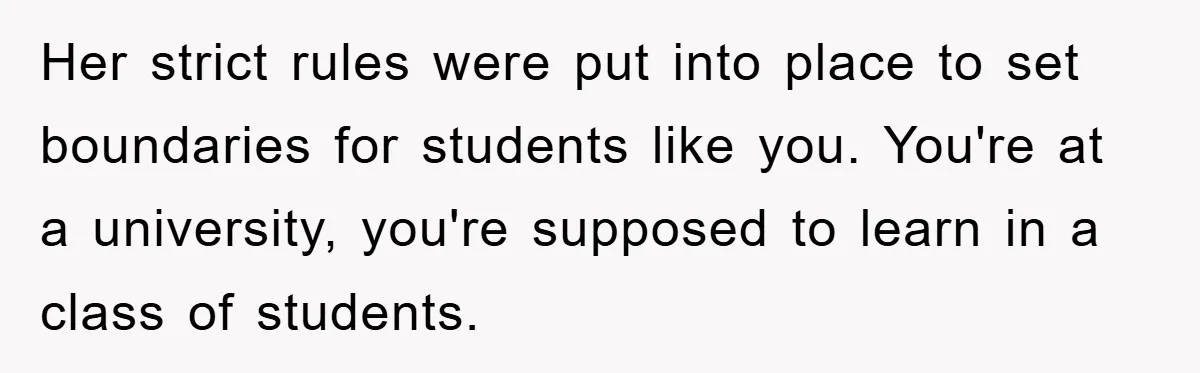 Her strict rules were put into place to set boundaries for students like you. You're at a university, you're supposed to learn in a class of students.