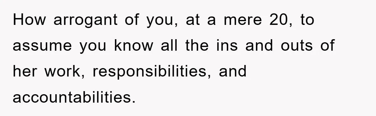 How arrogant of you, at a mere 20, to assume you know all the ins and outs of her work, responsibilities, and accountabilities.