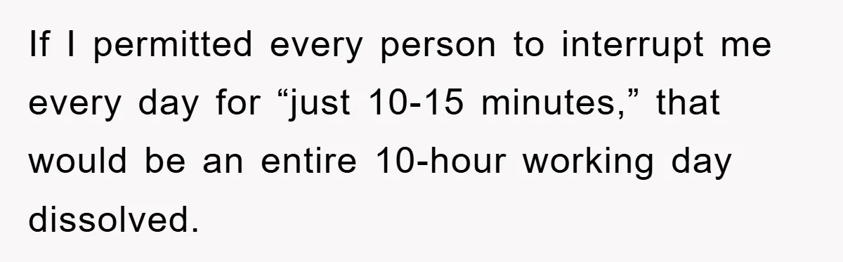 If I permitted every person to interrupt me every day for “just 10-15 minutes,” that would be an entire 10-hour working day dissolved.