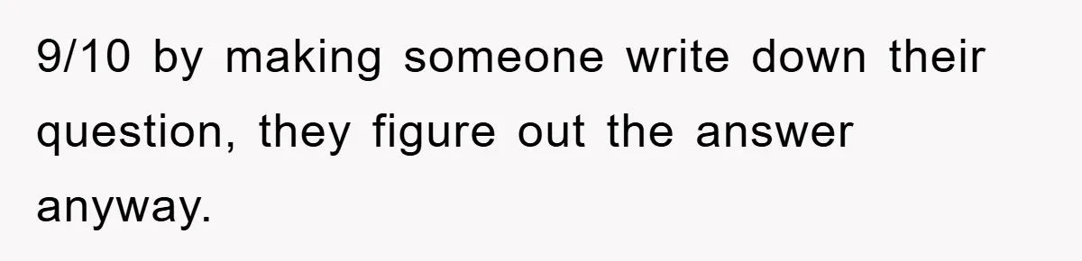 9/10 by making someone write down their question, they figure out the answer anyway.