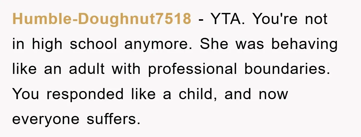 Humble-Doughnut7518 − YTA. You're not in high school anymore. She was behaving like an adult with professional boundaries. You responded like a child, and now everyone suffers.