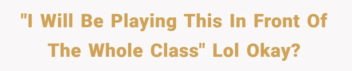 "I will be playing this in front of the whole class" lol okay?