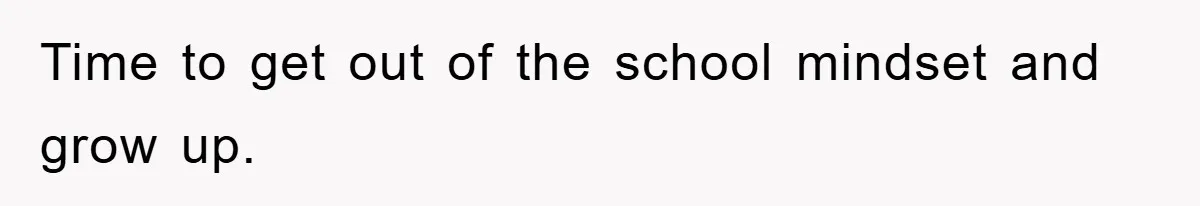 Time to get out of the school mindset and grow up.