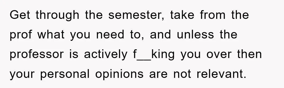 Get through the semester, take from the prof what you need to, and unless the professor is actively f__king you over then your personal opinions are not relevant.