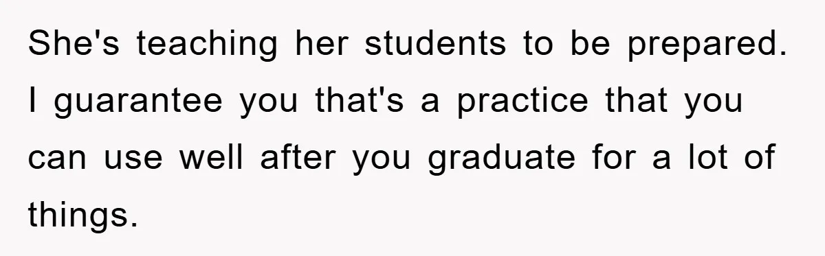 She's teaching her students to be prepared. I guarantee you that's a practice that you can use well after you graduate for a lot of things.