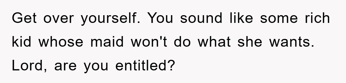 Get over yourself. You sound like some rich kid whose maid won't do what she wants. Lord, are you entitled?