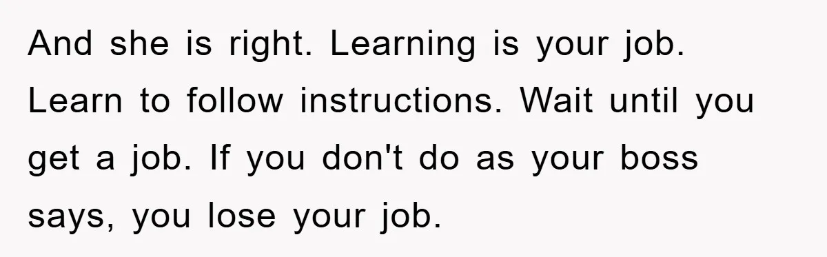 And she is right. Learning is your job. Learn to follow instructions. Wait until you get a job. If you don't do as your boss says, you lose your job.