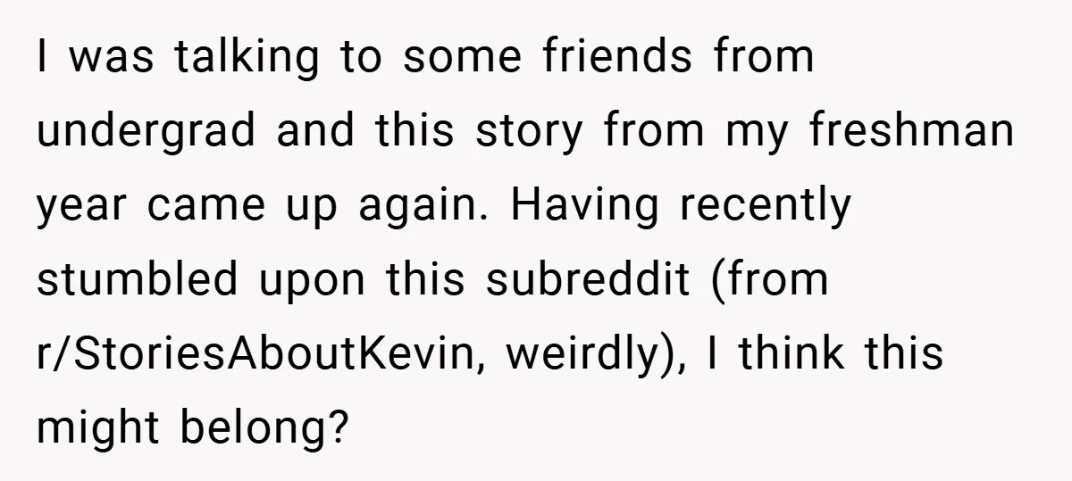 I was talking to some friends from undergrad and this story from my freshman year came up again. Having recently stumbled upon this subreddit (from r/StoriesAboutKevin, weirdly), I think this...