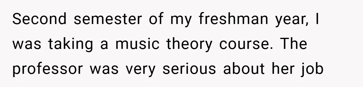 Second semester of my freshman year, I was taking a music theory course. The professor was very serious about her job
